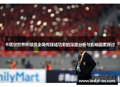 卡塔尔世界杯球员全场传球成功率的深度分析与影响因素探讨
