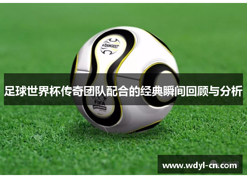 足球世界杯传奇团队配合的经典瞬间回顾与分析