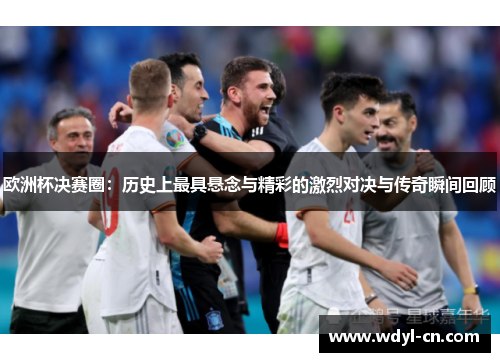 欧洲杯决赛圈：历史上最具悬念与精彩的激烈对决与传奇瞬间回顾