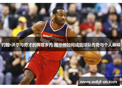 约翰·沃尔与奇才的辉煌岁月 揭示他如何成就球队传奇与个人巅峰