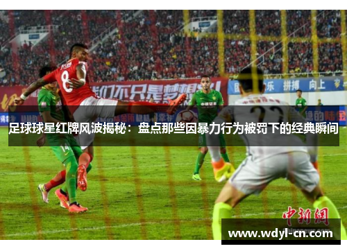 足球球星红牌风波揭秘：盘点那些因暴力行为被罚下的经典瞬间
