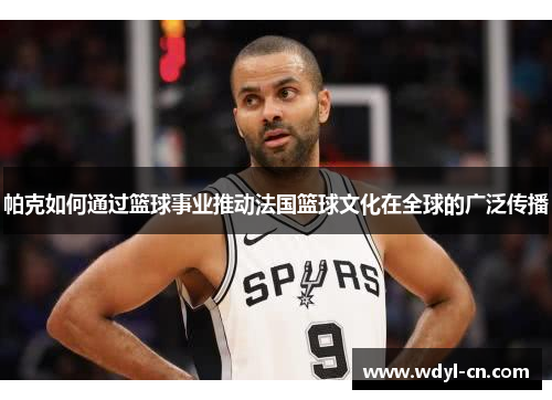 帕克如何通过篮球事业推动法国篮球文化在全球的广泛传播