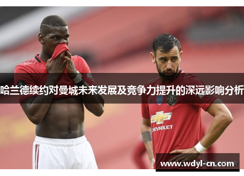 哈兰德续约对曼城未来发展及竞争力提升的深远影响分析