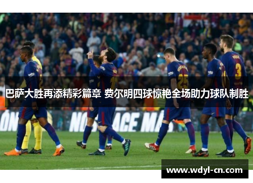 巴萨大胜再添精彩篇章 费尔明四球惊艳全场助力球队制胜