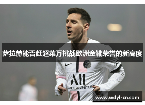 萨拉赫能否赶超莱万挑战欧洲金靴荣誉的新高度