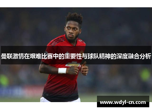曼联激情在艰难比赛中的重要性与球队精神的深度融合分析