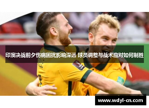 印澳决战前夕伤病困扰影响深远 球员调整与战术应对如何制胜