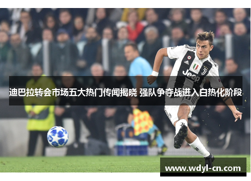 迪巴拉转会市场五大热门传闻揭晓 强队争夺战进入白热化阶段