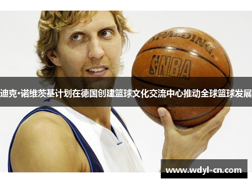 迪克·诺维茨基计划在德国创建篮球文化交流中心推动全球篮球发展