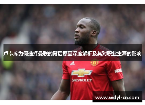 卢卡库为何选择曼联的背后原因深度解析及其对职业生涯的影响