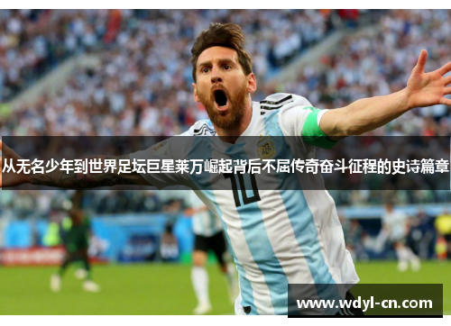 从无名少年到世界足坛巨星莱万崛起背后不屈传奇奋斗征程的史诗篇章